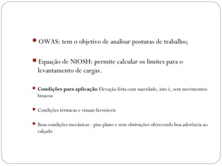 OWAS: tem o objetivo de analisar posturas de trabalho;
Equação de NIOSH: permite calcular os limites para o
levantamento de cargas.
 Condições para aplicação Elevação feita com suavidade, isto é, sem movimentos
bruscos
 Condições térmicas e visuais favoráveis
 Boas condições mecânicas - piso plano e sem obstruções oferecendo boa aderência ao
calçado
 