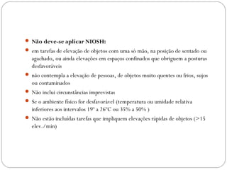 Não deve-se aplicar NIOSH:
 em tarefas de elevação de objetos com uma só mão, na posição de sentado ou
agachado, ou ainda elevações em espaços confinados que obriguem a posturas
desfavoráveis
 não contempla a elevação de pessoas, de objetos muito quentes ou frios, sujos
ou contaminados
 Não inclui circunstâncias imprevistas
 Se o ambiente físico for desfavorável (temperatura ou umidade relativa
inferiores aos intervalos 19º a 26ºC ou 35% a 50% )
 Não estão incluídas tarefas que impliquem elevações rápidas de objetos (>15
elev./min)
 