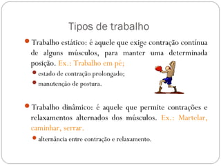 Tipos de trabalho
Trabalho estático: é aquele que exige contração contínua
de alguns músculos, para manter uma determinada
posição. Ex.: Trabalho em pé;
estado de contração prolongado;
manutenção de postura.
Trabalho dinâmico: é aquele que permite contrações e
relaxamentos alternados dos músculos. Ex.: Martelar,
caminhar, serrar.
alternância entre contração e relaxamento.
 