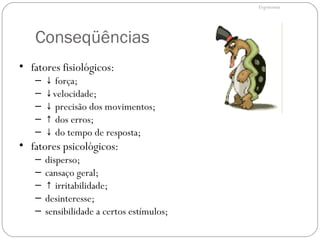 Conseqüências
ERGONOMIA
• fatores fisiológicos:
– ↓ força;
– ↓velocidade;
– ↓ precisão dos movimentos;
– ↑ dos erros;
– ↓ do tempo de resposta;
• fatores psicológicos:
– disperso;
– cansaço geral;
– ↑ irritabilidade;
– desinteresse;
– sensibilidade a certos estímulos;
Ergonomia
 