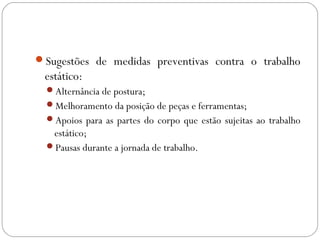 Sugestões de medidas preventivas contra o trabalho
estático:
Alternância de postura;
Melhoramento da posição de peças e ferramentas;
Apoios para as partes do corpo que estão sujeitas ao trabalho
estático;
Pausas durante a jornada de trabalho.
 