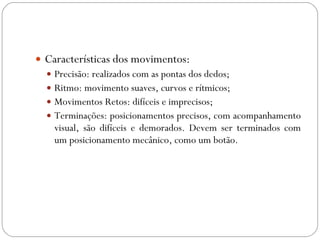 Características dos movimentos: Precisão: realizados com as pontas dos dedos; Ritmo: movimento suaves, curvos e rítmicos; Movimentos Retos: difíceis e imprecisos; Terminações: posicionamentos precisos, com acompanhamento visual, são difíceis e demorados. Devem ser terminados com um posicionamento mecânico, como um botão. 