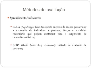   Métodos de avaliação Spreadsheets/softwares: RULA ( Rapid Upper Limb Assessment ): método de análise para avaliar a exposição de indivíduos a posturas, forças e atividades musculares que podem contribuir para o surgimento de desconfortos físicos;  REBA ( Rapid Entire Body Assessment ): método de avaliação de posturas; ERGONOMIA 