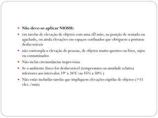 Não deve-se aplicar NIOSH: em tarefas de elevação de objetos com uma só mão, na posição de sentado ou agachado, ou ainda elevações em espaços confinados que obriguem a posturas desfavoráveis não contempla a elevação de pessoas, de objetos muito quentes ou frios, sujos ou contaminados Não inclui circunstâncias imprevistas Se o ambiente físico for desfavorável (temperatura ou umidade relativa inferiores aos intervalos 19º a 26ºC ou 35% a 50% ) Não estão incluídas tarefas que impliquem elevações rápidas de objetos (>15 elev./min) 