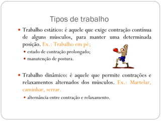 Tipos de trabalho Trabalho estático: é aquele que exige contração contínua de alguns músculos, para manter uma determinada posição.  Ex.: Trabalho em pé; estado de contração prolongado; manutenção de postura. Trabalho dinâmico: é aquele que permite contrações e relaxamentos alternados dos músculos.  Ex.: Martelar, caminhar, serrar. alternância entre contração e relaxamento. 
