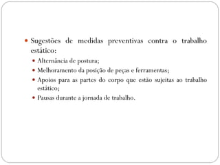 Sugestões de medidas preventivas contra o trabalho estático:  Alternância de postura;  Melhoramento da posição de peças e ferramentas; Apoios para as partes do corpo que estão sujeitas ao trabalho estático; Pausas durante a jornada de trabalho. 