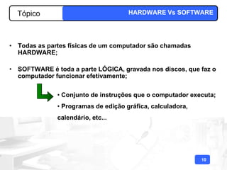Tópico                             HARDWARE Vs SOFTWARE




• Todas as partes físicas de um computador são chamadas
  HARDWARE;

• SOFTWARE é toda a parte LÓGICA, gravada nos discos, que faz o
  computador funcionar efetivamente;


              • Conjunto de instruções que o computador executa;
              • Programas de edição gráfica, calculadora,
              calendário, etc...




                                                            10
 