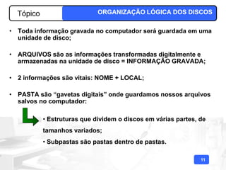 Tópico                     ORGANIZAÇÃO LÓGICA DOS DISCOS

• Toda informação gravada no computador será guardada em uma
  unidade de disco;

• ARQUIVOS são as informações transformadas digitalmente e
  armazenadas na unidade de disco = INFORMAÇÃO GRAVADA;

• 2 informações são vitais: NOME + LOCAL;

• PASTA são “gavetas digitais” onde guardamos nossos arquivos
  salvos no computador:

           • Estruturas que dividem o discos em várias partes, de
           tamanhos variados;
           • Subpastas são pastas dentro de pastas.

                                                               11
 