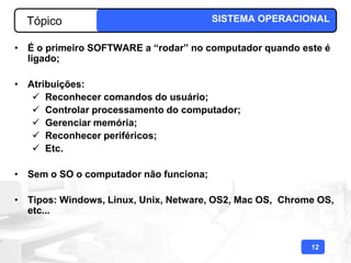 Tópico                                SISTEMA OPERACIONAL

• É o primeiro SOFTWARE a “rodar” no computador quando este é
  ligado;

• Atribuições:
    Reconhecer comandos do usuário;
    Controlar processamento do computador;
    Gerenciar memória;
    Reconhecer periféricos;
    Etc.

• Sem o SO o computador não funciona;

• Tipos: Windows, Linux, Unix, Netware, OS2, Mac OS, Chrome OS,
  etc...


                                                          12
 