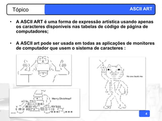 Tópico                                             ASCII ART

• A ASCII ART é uma forma de expressão artística usando apenas
  os caracteres disponíveis nas tabelas de código de página de
  computadores;

• A ASCII art pode ser usada em todas as aplicações de monitores
  de computador que usem o sistema de caracteres :




                                                           4
 