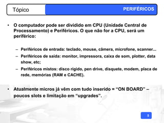 Tópico                                                  PERIFÉRICOS


• O computador pode ser dividido em CPU (Unidade Central de
  Processamento) e Periféricos. O que não for a CPU, será um
  periférico:

   – Periféricos de entrada: teclado, mouse, câmera, microfone, scanner...
   – Periféricos de saída: monitor, impressora, caixa de som, plotter, data
     show, etc;
   – Periféricos mistos: disco rígido, pen drive, disquete, modem, placa de
     rede, memórias (RAM e CACHE).


• Atualmente micros já vêm com tudo inserido = “ON BOARD” –
  poucos slots e limitação em “upgrades”.



                                                                      5
 