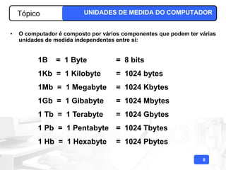 Tópico                UNIDADES DE MEDIDA DO COMPUTADOR


•   O computador é composto por vários componentes que podem ter várias
    unidades de medida independentes entre si:


          1B    = 1 Byte             = 8 bits
          1Kb = 1 Kilobyte           = 1024 bytes
          1Mb = 1 Megabyte           = 1024 Kbytes
          1Gb = 1 Gibabyte           = 1024 Mbytes
          1 Tb = 1 Terabyte          = 1024 Gbytes
          1 Pb = 1 Pentabyte = 1024 Tbytes
          1 Hb = 1 Hexabyte          = 1024 Pbytes

                                                                  8
 