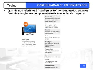 Tópico                CONFIGURAÇÃO DE UM COMPUTADOR

• Quando nos referimos à “configuração” do computador, estamos
  fazendo menção aos componentes e desempenho da máquina:




                                                          9
 