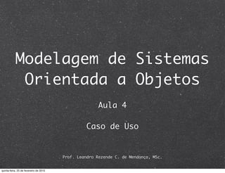 Modelagem de Sistemas
            Orientada a Objetos
                                                       Aula 4

                                                  Caso de Uso


                                        Prof. Leandro Rezende C. de Mendonça, MSc.


quinta-feira, 25 de fevereiro de 2010
 