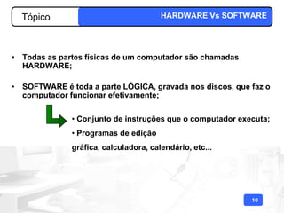 Tópico                               HARDWARE Vs SOFTWARE




• Todas as partes físicas de um computador são chamadas
  HARDWARE;

• SOFTWARE é toda a parte LÓGICA, gravada nos discos, que faz o
  computador funcionar efetivamente;


              • Conjunto de instruções que o computador executa;
              • Programas de edição
              gráfica, calculadora, calendário, etc...




                                                           10
 
