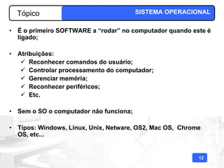 Tópico                                SISTEMA OPERACIONAL

• É o primeiro SOFTWARE a “rodar” no computador quando este é
  ligado;

• Atribuições:
    Reconhecer comandos do usuário;
    Controlar processamento do computador;
    Gerenciar memória;
    Reconhecer periféricos;
    Etc.

• Sem o SO o computador não funciona;

• Tipos: Windows, Linux, Unix, Netware, OS2, Mac OS, Chrome
  OS, etc...


                                                          12
 