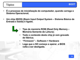 Tópico                                                  BOOT

• É o processo de inicialização do computador, quando carrega o
  Sistema Operacional;

• Um chip (BIOS) (Basic Input Output System – Sistema Básico de
  Entrada e Saída) é ligado.


              • Tipo de memória ROM (Read Only Memory –
                Memória Somente de Leitura);
              • Todo o conteúdo deste chip já vem gravado
                de fábrica;
              • “Firmware” – Software + Hardware
              • Logo que o SO começa a operar, a BIOS
                volta a ser desligada.



                                                            13
 