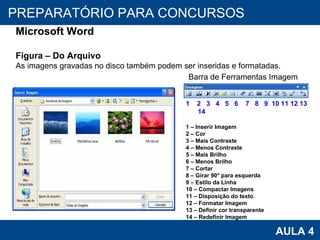 PROAB 2010 AULA 4 PREPARATÓRIO PARA CONCURSOS Microsoft Word Figura – Do Arquivo As imagens gravadas no disco também podem ser inseridas e formatadas. Barra de Ferramentas Imagem 1  2  3  4  5  6  7  8  9  10 11 12 13 14 1 – Inserir Imagem 2 – Cor 3 – Mais Contraste 4 – Menos Contraste 5 – Mais Brilho 6 – Menos Brilho 7 – Cortar 8 – Girar 90° para esquerda 9 – Estilo da Linha 10 – Compactar Imagens 11 – Disposição do texto 12 – Formatar Imagem 13 – Definir cor transparente 14 – Redefinir Imagem 