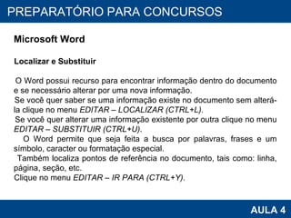 PROAB 2010 AULA 4 PREPARATÓRIO PARA CONCURSOS Microsoft Word Localizar e Substituir O Word possui recurso para encontrar informação dentro do documento e se necessário alterar por uma nova informação. Se você quer saber se uma informação existe no documento sem alterá-la clique no menu  EDITAR – LOCALIZAR (CTRL+L). Se você quer alterar uma informação existente por outra clique no menu  EDITAR – SUBSTITUIR (CTRL+U). O Word permite que seja feita a busca por palavras, frases e um símbolo, caracter ou formatação especial. Também localiza pontos de referência no documento, tais como: linha, página, seção, etc.  Clique no menu  EDITAR – IR PARA (CTRL+Y). 