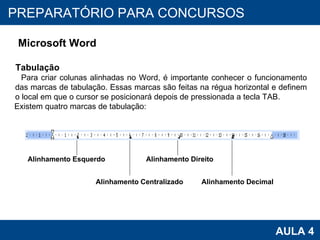 PROAB 2010 AULA 4 PREPARATÓRIO PARA CONCURSOS Microsoft Word Tabulação Para criar colunas alinhadas no Word, é importante conhecer o funcionamento das marcas de tabulação. Essas marcas são feitas na régua horizontal e definem o local em que o cursor se posicionará depois de pressionada a tecla TAB.  Existem quatro marcas de tabulação: Alinhamento Esquerdo Alinhamento Centralizado Alinhamento Direito Alinhamento Decimal 