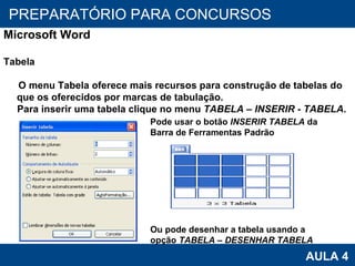 PROAB 2010 AULA 4 PREPARATÓRIO PARA CONCURSOS Microsoft Word Tabela O menu Tabela oferece mais recursos para construção de tabelas do que os oferecidos por marcas de tabulação. Para inserir uma tabela clique no menu  TABELA – INSERIR - TABELA . Pode usar o botão  INSERIR TABELA  da Barra de Ferramentas Padrão Ou pode desenhar a tabela usando a opção  TABELA – DESENHAR TABELA 