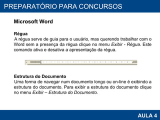 PROAB 2010 AULA 4 PREPARATÓRIO PARA CONCURSOS Microsoft Word Régua A régua serve de guia para o usuário, mas querendo trabalhar com o Word sem a presença da régua clique no menu  Exibir - Régua . Este comando ativa e desativa a apresentação da régua. Estrutura do Documento Uma forma de navegar num documento longo ou on-line é exibindo a estrutura do documento. Para exibir a estrutura do documento clique no menu  Exibir – Estrutura do Documento. 