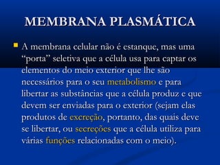 MEMBRANA PLASMÁTICAMEMBRANA PLASMÁTICA
 A membrana celular não é estanque, mas umaA membrana celular não é estanque, mas uma
“porta” seletiva que a célula usa para captar os“porta” seletiva que a célula usa para captar os
elementos do meio exterior que lhe sãoelementos do meio exterior que lhe são
necessários para o seunecessários para o seu metabolismometabolismo e parae para
libertar as substâncias que a célula produz e quelibertar as substâncias que a célula produz e que
devem ser enviadas para o exterior (sejam elasdevem ser enviadas para o exterior (sejam elas
produtos deprodutos de excreçãoexcreção, portanto, das quais deve, portanto, das quais deve
se libertar, ouse libertar, ou secreçõessecreções que a célula utiliza paraque a célula utiliza para
váriasvárias funçõesfunções relacionadas com o meio).relacionadas com o meio).
 