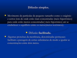 Difusão simples.Difusão simples.
 Movimento de partículas de pequeno tamanho como o oxigênioMovimento de partículas de pequeno tamanho como o oxigênio
e certos íons de onde estão mais concentradas (meio hipertônico)e certos íons de onde estão mais concentradas (meio hipertônico)
para onde estão menos concentradas( meio hipotônico) até separa onde estão menos concentradas( meio hipotônico) até se
estabelecer o equilíbrio entre os meios(meios isotônicos).estabelecer o equilíbrio entre os meios(meios isotônicos).
 DifusãoDifusão facilitada.facilitada.
 Algumas proteínas da membrana, denominadas permeasesAlgumas proteínas da membrana, denominadas permeases
facilitam a passagem de certas substâncias de modo a igualar asfacilitam a passagem de certas substâncias de modo a igualar as
concentrações entre dois meios.concentrações entre dois meios.
 