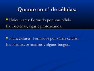 Quanto ao nº de células:Quanto ao nº de células:
 Unicelulares: Formado por uma célula.Unicelulares: Formado por uma célula.
Ex: Bactérias, algas e protozoários.Ex: Bactérias, algas e protozoários.
 Pluricelulares: Formados por várias células.Pluricelulares: Formados por várias células.
Ex: Plantas, os animais e alguns fungos.Ex: Plantas, os animais e alguns fungos.
 