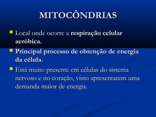 MITOCÔNDRIASMITOCÔNDRIAS
 Local onde ocorre aLocal onde ocorre a respiração celularrespiração celular
aeróbica.aeróbica.
 Principal processo de obtenção de energiaPrincipal processo de obtenção de energia
da célula.da célula.
 Está muito presente em células do sistemaEstá muito presente em células do sistema
nervoso e no coração, visto apresentarem umanervoso e no coração, visto apresentarem uma
demanda maior de energia.demanda maior de energia.
 