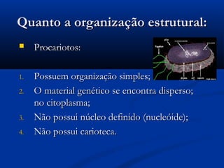 Quanto a organização estrutural:Quanto a organização estrutural:
 Procariotos:Procariotos:
1.1. Possuem organização simples;Possuem organização simples;
2.2. O material genético se encontra disperso;O material genético se encontra disperso;
no citoplasma;no citoplasma;
3.3. Não possui núcleo definido (nucleóide);Não possui núcleo definido (nucleóide);
4.4. Não possui carioteca.Não possui carioteca.
 