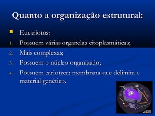Quanto a organização estrutural:Quanto a organização estrutural:
 Eucariotos:Eucariotos:
1.1. Possuem várias organelas citoplasmáticas;Possuem várias organelas citoplasmáticas;
2.2. Mais complexas;Mais complexas;
3.3. Possuem o núcleo organizado;Possuem o núcleo organizado;
4.4. Possuem carioteca: membrana que delimita oPossuem carioteca: membrana que delimita o
material genético.material genético.
 