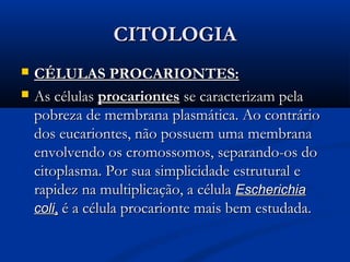 CITOLOGIACITOLOGIA
 CÉLULAS PROCARIONTES:CÉLULAS PROCARIONTES:
 As célulasAs células procariontesprocariontes se caracterizam pelase caracterizam pela
pobreza de membrana plasmática. Ao contráriopobreza de membrana plasmática. Ao contrário
dos eucariontes, não possuem uma membranados eucariontes, não possuem uma membrana
envolvendo os cromossomos, separando-os doenvolvendo os cromossomos, separando-os do
citoplasma. Por sua simplicidade estrutural ecitoplasma. Por sua simplicidade estrutural e
rapidez na multiplicação, a célularapidez na multiplicação, a célula EscherichiaEscherichia
colicoli,, é a célula procarionte mais bem estudada.é a célula procarionte mais bem estudada.
 