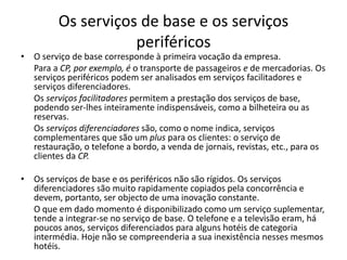 Os serviços de base e os serviços
                    periféricos
• O serviço de base corresponde à primeira vocação da empresa.
  Para a CP, por exemplo, é o transporte de passageiros e de mercadorias. Os
  serviços periféricos podem ser analisados em serviços facilitadores e
  serviços diferenciadores.
  Os serviços facilitadores permitem a prestação dos serviços de base,
  podendo ser-lhes inteiramente indispensáveis, como a bilheteira ou as
  reservas.
  Os serviços diferenciadores são, como o nome indica, serviços
  complementares que são um plus para os clientes: o serviço de
  restauração, o telefone a bordo, a venda de jornais, revistas, etc., para os
  clientes da CP.

• Os serviços de base e os periféricos não são rígidos. Os serviços
  diferenciadores são muito rapidamente copiados pela concorrência e
  devem, portanto, ser objecto de uma inovação constante.
  O que em dado momento é disponibilizado como um serviço suplementar,
  tende a integrar-se no serviço de base. O telefone e a televisão eram, há
  poucos anos, serviços diferenciados para alguns hotéis de categoria
  intermédia. Hoje não se compreenderia a sua inexistência nesses mesmos
  hotéis.
 