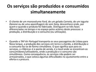 Os serviços são produzidos e consumidos
             simultaneamente
• O cliente de um monovolume Ford, de um gelado Corneto, de um iogurte
  Danone ou de uma aparelhagem de som Sony, desconhece onde, por
  quem e quando o produto foi fabricado. Distinguem-se três fases
  diferenciadas no tempo e no espaço pelos actores deste processo: a
  produção, a distribuição e o consumo (ou utilização).


• Quando a TAP Air Portugal transporta os seus passageiros de Lisboa para
  Nova Iorque, a produção dos serviços em terra e a bordo, a distribuição e
  o consumo faz-se de forma simultânea. O que significa que para os
  serviços, a «fábrica» é o ponto de venda, é o local onde se encontram os
  consumidores/utilizadores, onde a produção e o consumo são
  simultâneos. Como consequência, os serviços não podem ser
  armazenados, o que coloca algumas dificuldades no ajustamento entre a
  oferta e a procura.
 