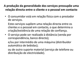 A produção da generalidade dos serviços pressupõe uma
 relação directa entre o cliente e o pessoal em contacto

• O consumidor está em relação física com o prestador
  de serviços.
  Estes serviços supõem uma relação directa entre os
  clientes e o pessoal em contacto, o que determina a
  criação/existência de uma relação de confiança.
• O serviço pode ser realizado à distância (venda por
  correspondência, banco directo);
  e/ou por intermédio de uma máquina (distribuidor
  automático de bebidas);
  ou de outro suporte material (serviço de telefone ou
  distribuição de electricidade).
 