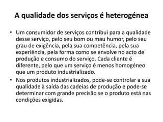 A qualidade dos serviços é heterogénea

• Um consumidor de serviços contribui para a qualidade
  desse serviço, pelo seu bom ou mau humor, pelo seu
  grau de exigência, pela sua competência, pela sua
  experiência, pela forma como se envolve no acto de
  produção e consumo do serviço. Cada cliente é
  diferente, pelo que um serviço é menos homogéneo
  que um produto industrializado.
• Nos produtos industrializados, pode-se controlar a sua
  qualidade à saída das cadeias de produção e pode-se
  determinar com grande precisão se o produto está nas
  condições exigidas.
 