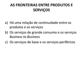 AS FRONTEIRAS ENTRE PRODUTOS E
              SERVIÇOS


a) Há uma relação de continuidade entre os
   produtos e os serviços
b) Os serviços de grande consumo e os serviços
   Business to Business
c) Os serviços de base e os serviços periféricos
 