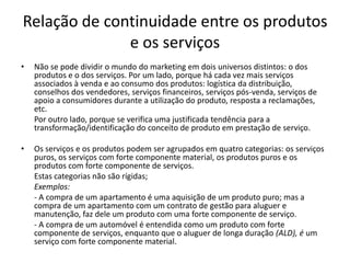 Relação de continuidade entre os produtos
              e os serviços
•   Não se pode dividir o mundo do marketing em dois universos distintos: o dos
    produtos e o dos serviços. Por um lado, porque há cada vez mais serviços
    associados à venda e ao consumo dos produtos: logística da distribuição,
    conselhos dos vendedores, serviços financeiros, serviços pós-venda, serviços de
    apoio a consumidores durante a utilização do produto, resposta a reclamações,
    etc.
    Por outro lado, porque se verifica uma justificada tendência para a
    transformação/identificação do conceito de produto em prestação de serviço.

•   Os serviços e os produtos podem ser agrupados em quatro categorias: os serviços
    puros, os serviços com forte componente material, os produtos puros e os
    produtos com forte componente de serviços.
    Estas categorias não são rígidas;
    Exemplos:
    - A compra de um apartamento é uma aquisição de um produto puro; mas a
    compra de um apartamento com um contrato de gestão para aluguer e
    manutenção, faz dele um produto com uma forte componente de serviço.
    - A compra de um automóvel é entendida como um produto com forte
    componente de serviços, enquanto que o aluguer de longa duração (ALD), é um
    serviço com forte componente material.
 