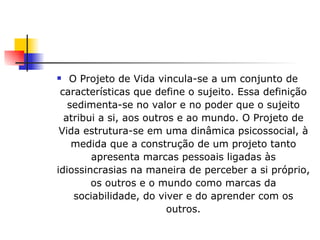 O Projeto de Vida vincula-se a um conjunto de características que define o sujeito. Essa definição sedimenta-se no valor e no poder que o sujeito atribui a si, aos outros e ao mundo. O Projeto de Vida estrutura-se em uma dinâmica psicossocial, à medida que a construção de um projeto tanto apresenta marcas pessoais ligadas às idiossincrasias na maneira de perceber a si próprio, os outros e o mundo como marcas da sociabilidade, do viver e do aprender com os outros. 