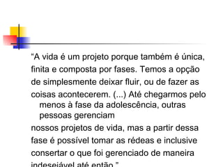 “ A vida é um projeto porque também é única, finita e composta por fases. Temos a opção de simplesmente deixar fluir, ou de fazer as coisas acontecerem. (...) Até chegarmos pelo menos à fase da adolescência, outras pessoas gerenciam nossos projetos de vida, mas a partir dessa fase é possível tomar as rédeas e inclusive consertar o que foi gerenciado de maneira indesejável até então.” Paul Dinsmore 
