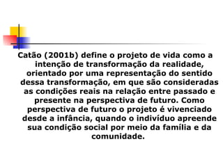 Catão (2001b) define o projeto de vida como a intenção de transformação da realidade, orientado por uma representação do sentido dessa transformação, em que são consideradas as condições reais na relação entre passado e presente na perspectiva de futuro. Como perspectiva de futuro o projeto é vivenciado desde a infância, quando o indivíduo apreende sua condição social por meio da família e da comunidade.  
