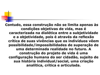 Contudo, essa construção não se limita apenas às condições objetivas de vida, mas é caracterizada na dialética entre a subjetividade e a objetividade, pois é através da reflexão crítica de suas vivências que os indivíduos vêem possibilidade/impossibilidades de superação de uma determinada realidade no futuro. A construção do projeto de vida é uma configuração humana do ser cidadão, sujeito de sua história individual/social, uma criação analítica, crítica e articulada. 
