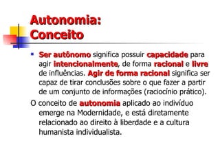 Autonomia: Conceito Ser autônomo   significa possuir  capacidade   para agir  intencionalmente , de forma  racional   e  livre   de influências.  Agir de forma racional  significa ser capaz de tirar conclusões sobre o que fazer a partir de um conjunto de informações (raciocínio prático). O conceito de  autonomia   aplicado ao indivíduo emerge na Modernidade, e está diretamente relacionado ao direito à liberdade e a cultura humanista individualista.  