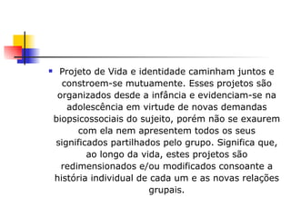 Projeto de Vida e identidade caminham juntos e constroem-se mutuamente. Esses projetos são organizados desde a infância e evidenciam-se na adolescência em virtude de novas demandas biopsicossociais do sujeito, porém não se exaurem com ela nem apresentem todos os seus significados partilhados pelo grupo. Significa que, ao longo da vida, estes projetos são redimensionados e/ou modificados consoante a história individual de cada um e as novas relações grupais. 