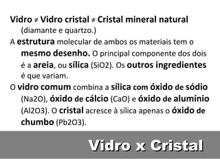 Vidro x Cristal Vidro   ≠  Vidro cristal   ≠  Cristal mineral natural  (diamante e quartzo.) A  estrutura   molecular de ambos os materiais tem o  mesmo   desenho.  O principal componente dos dois é a  areia , ou  sílica   (SiO2). Os  outros ingredientes  é que variam. O  vidro   comum   combina a  sílica  com  óxido  de  sódio   (Na2O),  óxido  de  cálcio   (CaO) e  óxido  de  alumínio   (Al2O3). O  cristal   acresce à sílica apenas o  óxido  de  chumbo  (Pb2O3). 