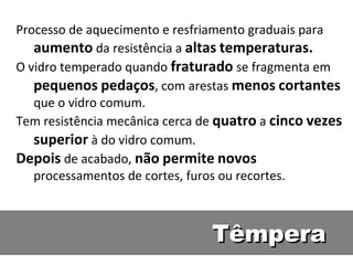 Têmpera Processo de aquecimento e resfriamento graduais para  aumento  da resistência a  altas   temperaturas. O vidro temperado quando  fraturado  se fragmenta em  pequenos   pedaços , com arestas  menos   cortantes  que o vidro comum. Tem resistência mecânica cerca de  quatro  a  cinco   vezes   superior  à do vidro comum. Depois  de acabado,  não   permite   novos  processamentos de cortes, furos ou recortes. 