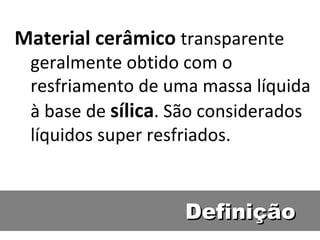 Definição Material cerâmico  transparente geralmente obtido com o resfriamento de uma massa líquida à base de  sílica . São considerados líquidos super resfriados. 