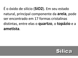 Sílica É o óxido de silício ( SiO2 ). Em seu estado natural, principal componente da  areia , pode ser encontrado em 17 formas cristalinas distintas, entre elas o  quartzo , o  topázio  e a  ametista .  