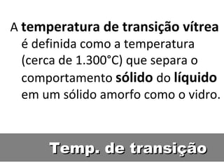 Temp. de transição A  temperatura de transição vítrea  é definida como a temperatura (cerca de 1.300°C) que separa o comportamento  sólido   do  líquido   em um sólido amorfo como o vidro. 
